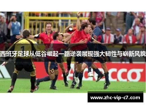 西班牙足球从低谷崛起一路逆袭展现强大韧性与崭新风貌