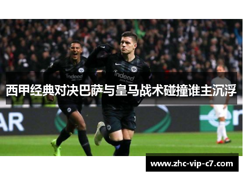 西甲经典对决巴萨与皇马战术碰撞谁主沉浮