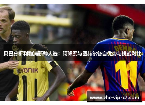 贝巴分析利物浦新帅人选：阿隆索与图赫尔各自优势与挑战对比