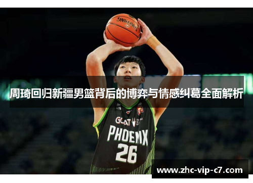 周琦回归新疆男篮背后的博弈与情感纠葛全面解析
