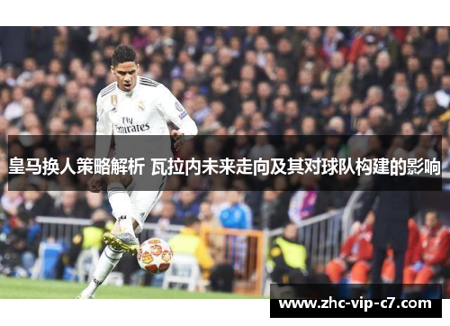 皇马换人策略解析 瓦拉内未来走向及其对球队构建的影响
