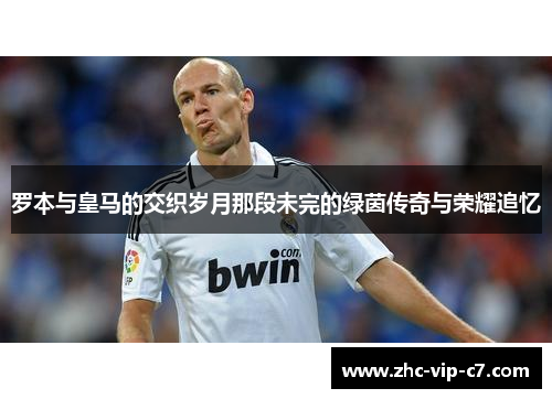 罗本与皇马的交织岁月那段未完的绿茵传奇与荣耀追忆
