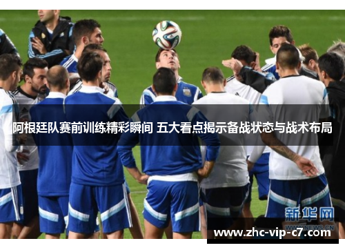 阿根廷队赛前训练精彩瞬间 五大看点揭示备战状态与战术布局