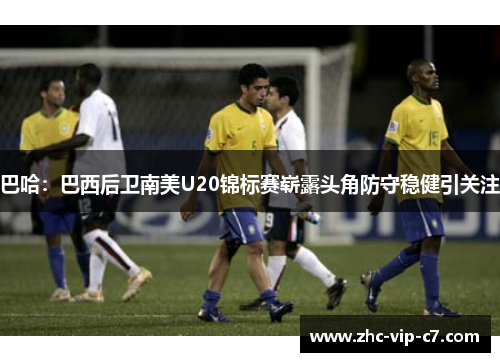 巴哈：巴西后卫南美U20锦标赛崭露头角防守稳健引关注