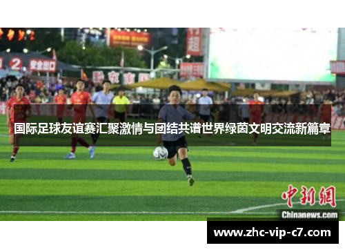 国际足球友谊赛汇聚激情与团结共谱世界绿茵文明交流新篇章