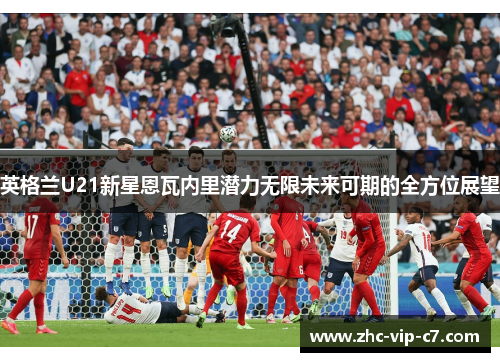 英格兰U21新星恩瓦内里潜力无限未来可期的全方位展望