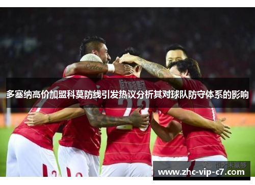 多塞纳高价加盟科莫防线引发热议分析其对球队防守体系的影响 多塞纳高价加盟科莫防线引发热议分析其对球队防守体系的影响